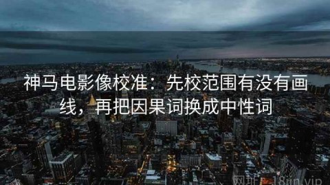 神马电影像校准：先校范围有没有画线，再把因果词换成中性词