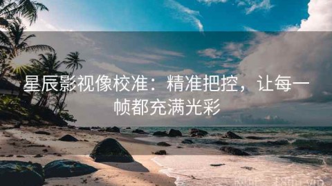 星辰影视像校准：精准把控，让每一帧都充满光彩
