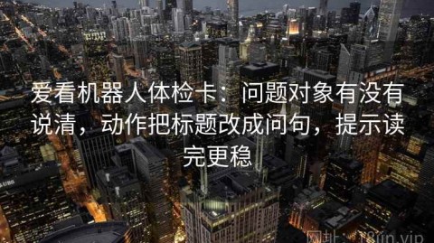 爱看机器人体检卡：问题对象有没有说清，动作把标题改成问句，提示读完更稳