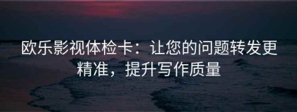 欧乐影视体检卡：让您的问题转发更精准，提升写作质量