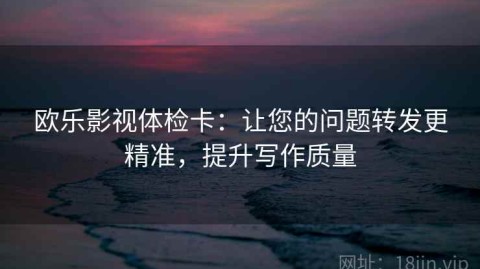 欧乐影视体检卡：让您的问题转发更精准，提升写作质量