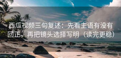 西瓜视频三句复述：先看主语有没有回正，再把镜头选择写明（读完更稳）