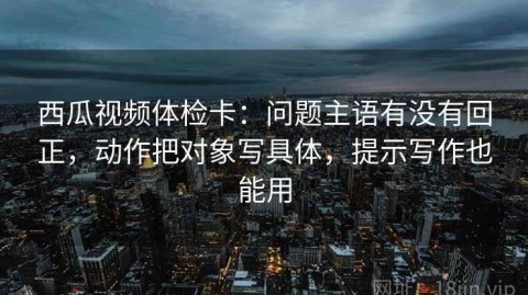 西瓜视频体检卡：问题主语有没有回正，动作把对象写具体，提示写作也能用