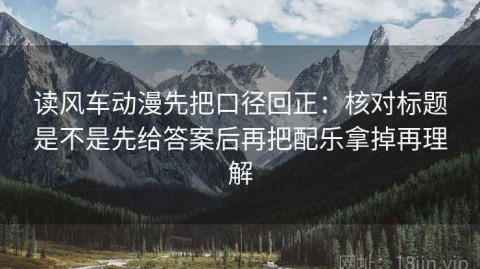读风车动漫先把口径回正：核对标题是不是先给答案后再把配乐拿掉再理解