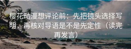 樱花动漫想评论前：先把镜头选择写明，再核对导语是不是先定性（读完再发言）