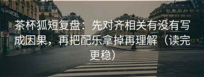 茶杯狐短复盘：先对齐相关有没有写成因果，再把配乐拿掉再理解（读完更稳）