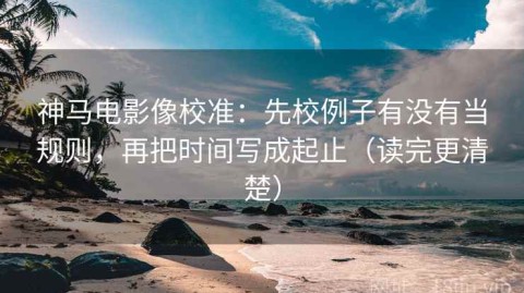神马电影像校准：先校例子有没有当规则，再把时间写成起止（读完更清楚）