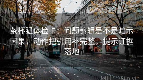 茶杯狐体检卡：问题剪辑是不是暗示因果，动作把引用补完整，提示证据落地