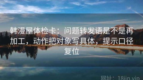 韩漫屋体检卡：问题转发语是不是再加工，动作把对象写具体，提示口径复位