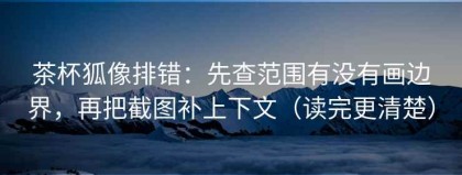 茶杯狐像排错：先查范围有没有画边界，再把截图补上下文（读完更清楚）
