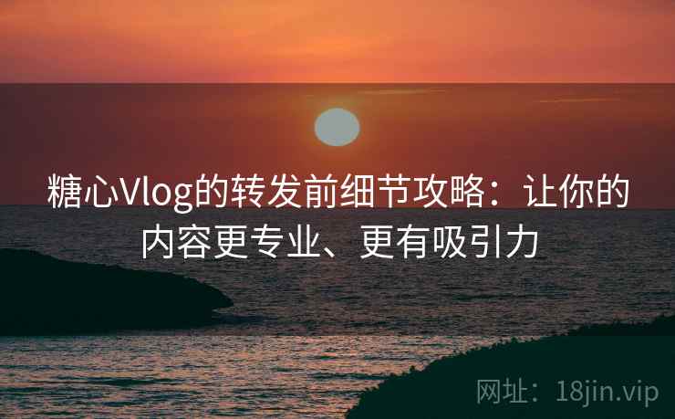 糖心Vlog的转发前细节攻略：让你的内容更专业、更有吸引力