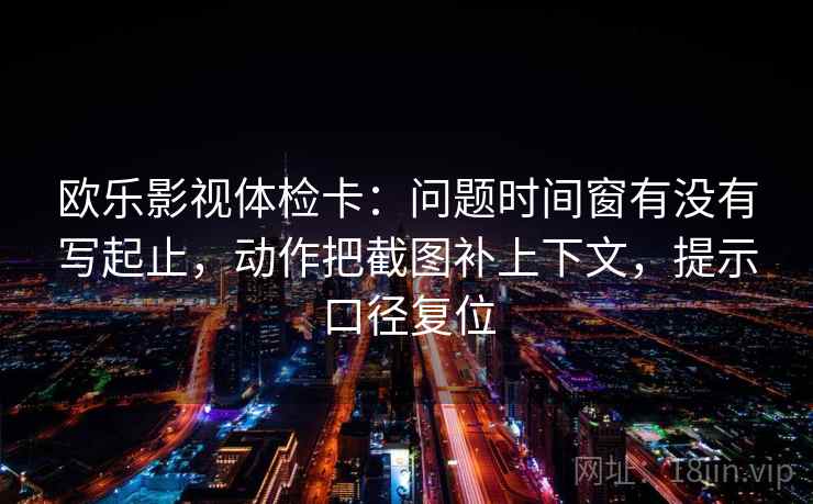 欧乐影视体检卡：问题时间窗有没有写起止，动作把截图补上下文，提示口径复位