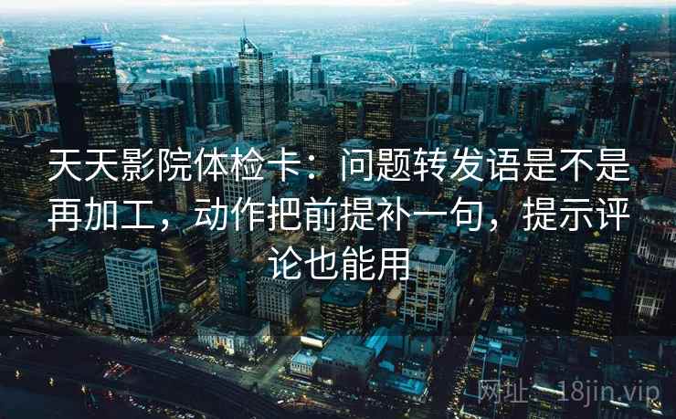 天天影院体检卡：问题转发语是不是再加工，动作把前提补一句，提示评论也能用