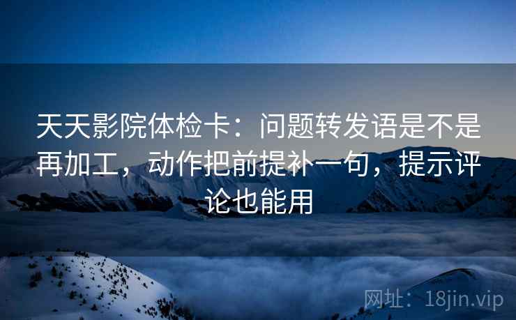 天天影院体检卡：问题转发语是不是再加工，动作把前提补一句，提示评论也能用