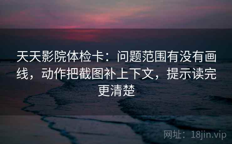 天天影院体检卡：问题范围有没有画线，动作把截图补上下文，提示读完更清楚