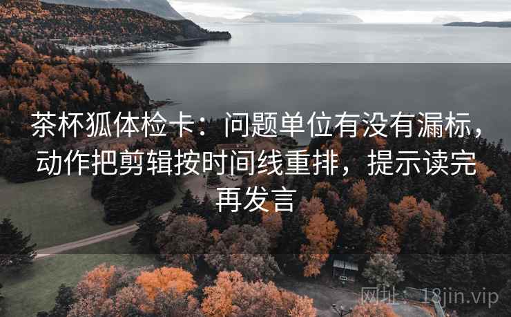 茶杯狐体检卡：问题单位有没有漏标，动作把剪辑按时间线重排，提示读完再发言