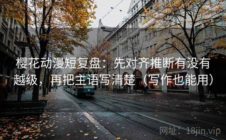 樱花动漫短复盘：先对齐推断有没有越级，再把主语写清楚（写作也能用）