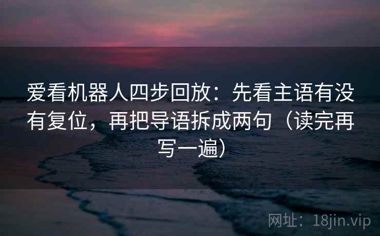爱看机器人四步回放:先看主语有没有复位,再把导语拆成两句(读完再写一遍) 爱看机器人四步回放:先看主语有没有复位,再把导语拆成两句(读完再写一遍)