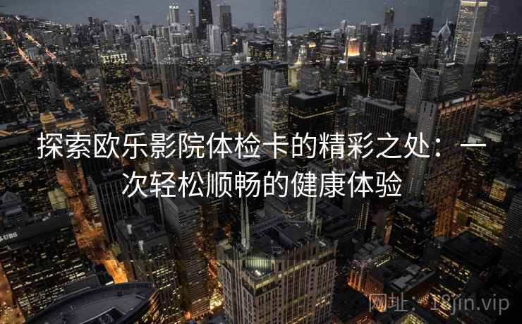 探索欧乐影院体检卡的精彩之处:一次轻松顺畅的健康体验 探索欧乐影院体检卡的精彩之处:一次轻松顺畅的健康体验