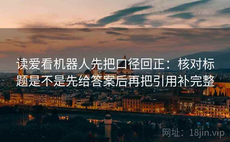读爱看机器人先把口径回正：核对标题是不是先给答案后再把引用补完整
