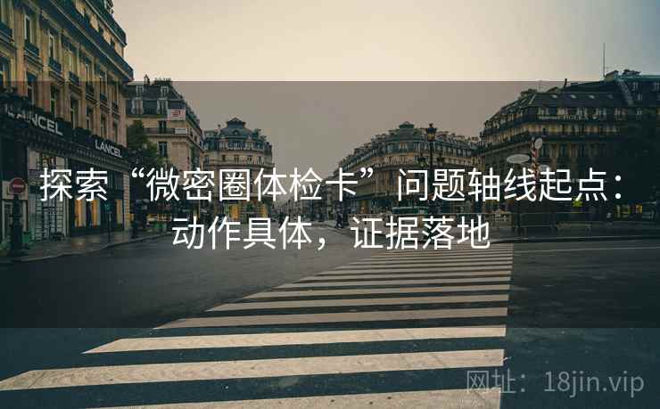 探索“微密圈体检卡”问题轴线起点:动作具体,证据落地 探索“微密圈体检卡”问题轴线起点:动作具体,证据落地