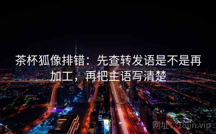 茶杯狐像排错:先查转发语是不是再加工,再把主语写清楚 茶杯狐像排错:先查转发语是不是再加工,再把主语写清楚