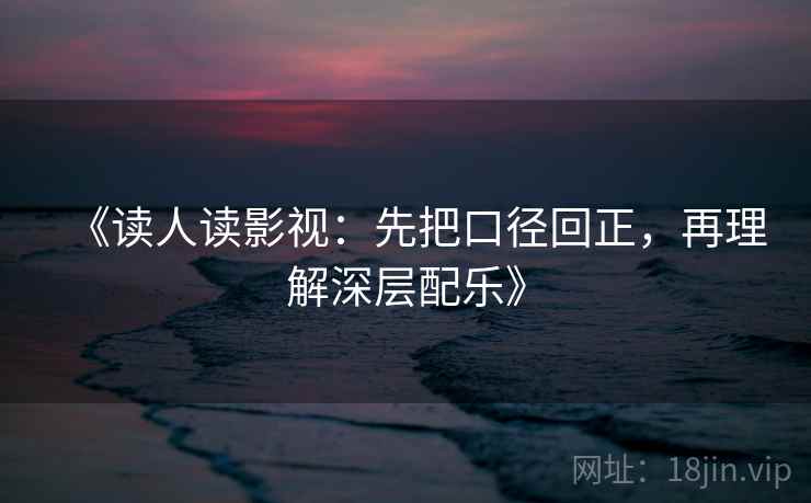 《读人读影视:先把口径回正,再理解深层配乐》 《读人读影视:先把口径回正,再理解深层配乐》
