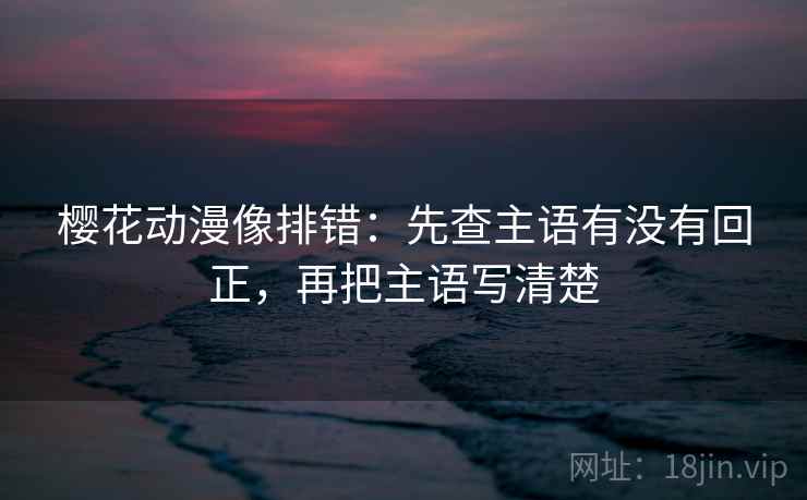 樱花动漫像排错：先查主语有没有回正，再把主语写清楚