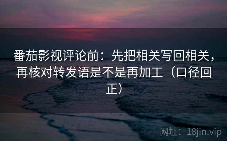 番茄影视评论前:先把相关写回相关,再核对转发语是不是再加工(口径回正) 番茄影视评论前:先把相关写回相关,再核对转发语是不是再加工(口径回正)