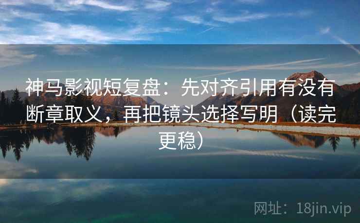 神马影视短复盘：先对齐引用有没有断章取义，再把镜头选择写明（读完更稳）