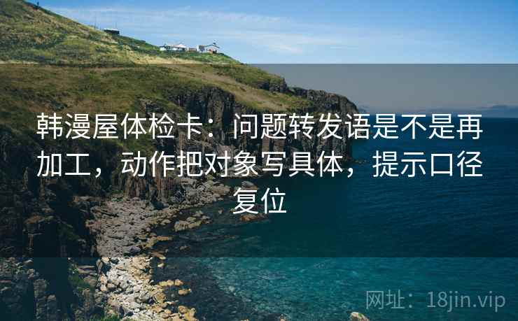 韩漫屋体检卡:问题转发语是不是再加工,动作把对象写具体,提示口径复位 韩漫屋体检卡:问题转发语是不是再加工,动作把对象写具体,提示口径复位