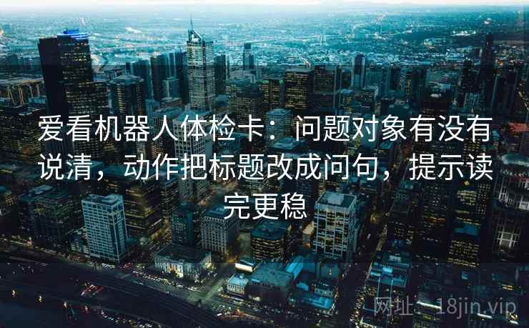 爱看机器人体检卡:问题对象有没有说清,动作把标题改成问句,提示读完更稳 爱看机器人体检卡:问题对象有没有说清,动作把标题改成问句,提示读完更稳