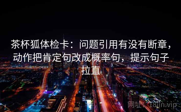 茶杯狐体检卡:问题引用有没有断章,动作把肯定句改成概率句,提示句子拉直 茶杯狐体检卡:问题引用有没有断章,动作把肯定句改成概率句,提示句子拉直
