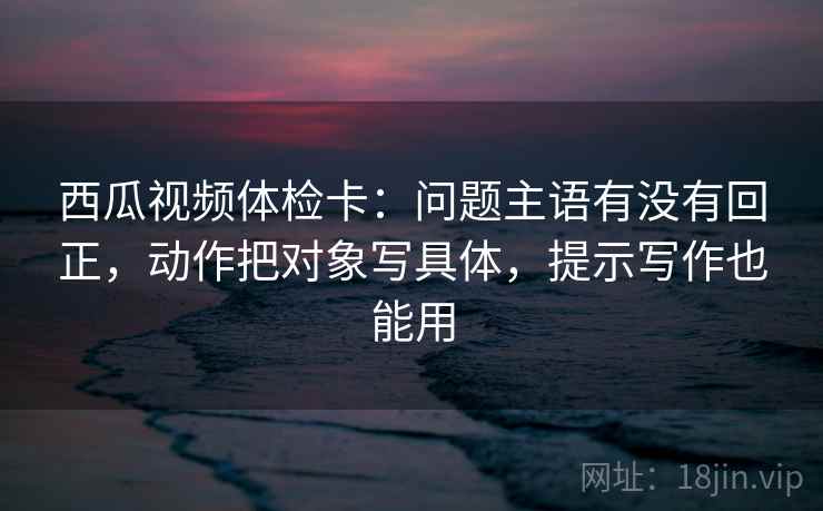 西瓜视频体检卡:问题主语有没有回正,动作把对象写具体,提示写作也能用 西瓜视频体检卡:问题主语有没有回正,动作把对象写具体,提示写作也能用