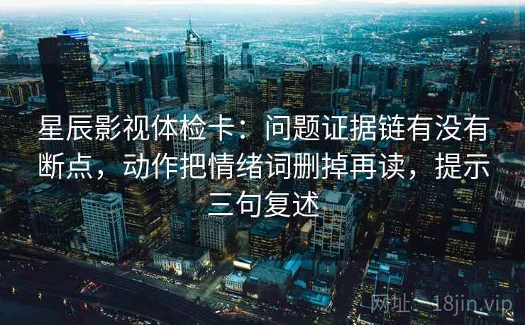 星辰影视体检卡：问题证据链有没有断点，动作把情绪词删掉再读，提示三句复述