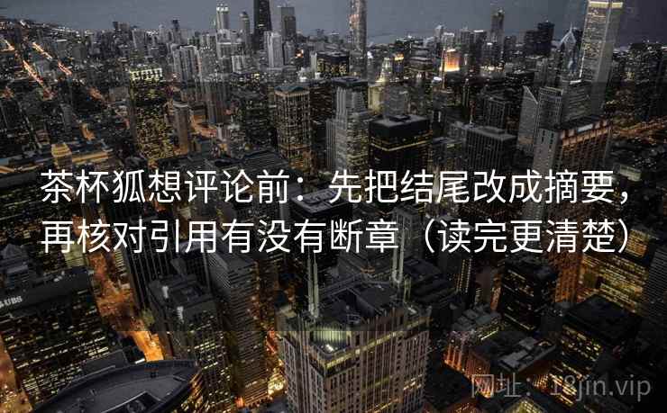 茶杯狐想评论前:先把结尾改成摘要,再核对引用有没有断章(读完更清楚) 茶杯狐想评论前:先把结尾改成摘要,再核对引用有没有断章(读完更清楚)