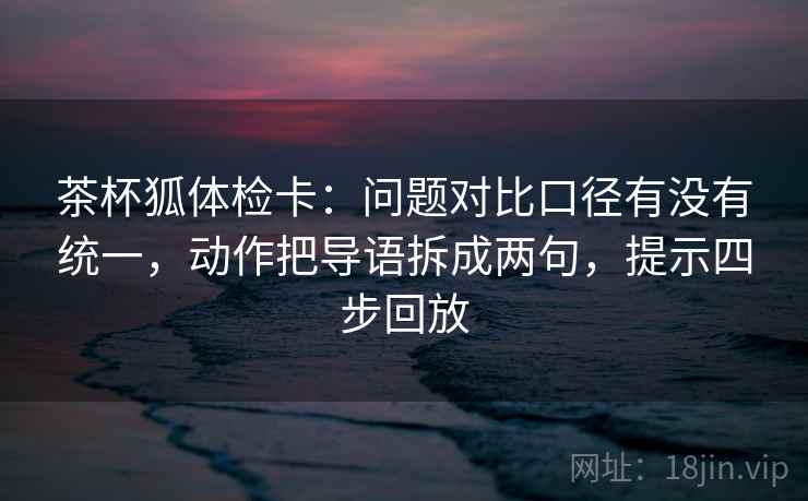茶杯狐体检卡:问题对比口径有没有统一,动作把导语拆成两句,提示四步回放 茶杯狐体检卡:问题对比口径有没有统一,动作把导语拆成两句,提示四步回放