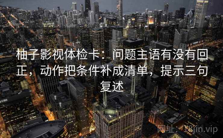 柚子影视体检卡:问题主语有没有回正,动作把条件补成清单,提示三句复述 柚子影视体检卡:问题主语有没有回正,动作把条件补成清单,提示三句复述