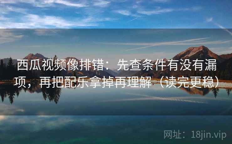 西瓜视频像排错:先查条件有没有漏项,再把配乐拿掉再理解(读完更稳) 西瓜视频像排错:先查条件有没有漏项,再把配乐拿掉再理解(读完更稳)