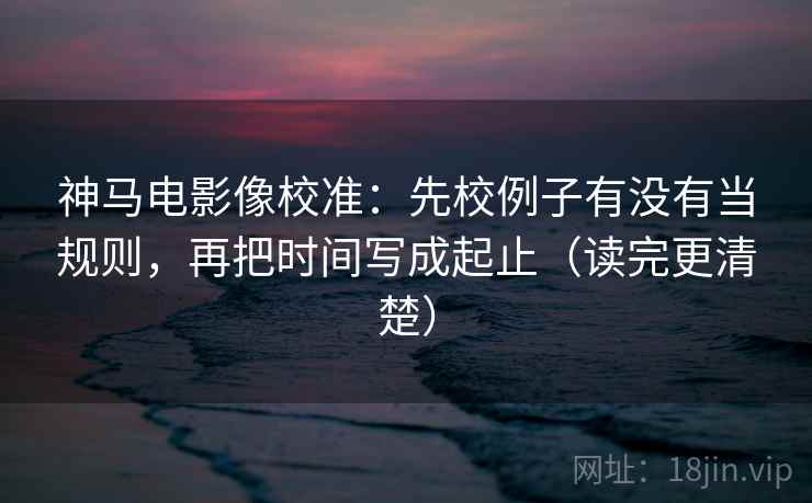 神马电影像校准:先校例子有没有当规则,再把时间写成起止(读完更清楚) 神马电影像校准:先校例子有没有当规则,再把时间写成起止(读完更清楚)