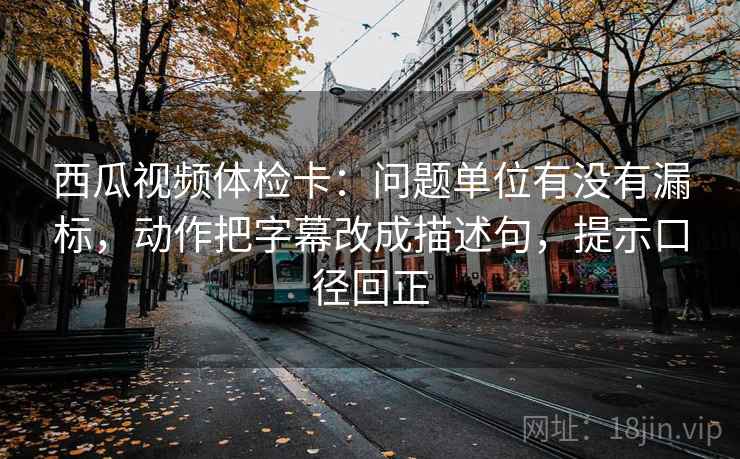 西瓜视频体检卡:问题单位有没有漏标,动作把字幕改成描述句,提示口径回正 西瓜视频体检卡:问题单位有没有漏标,动作把字幕改成描述句,提示口径回正
