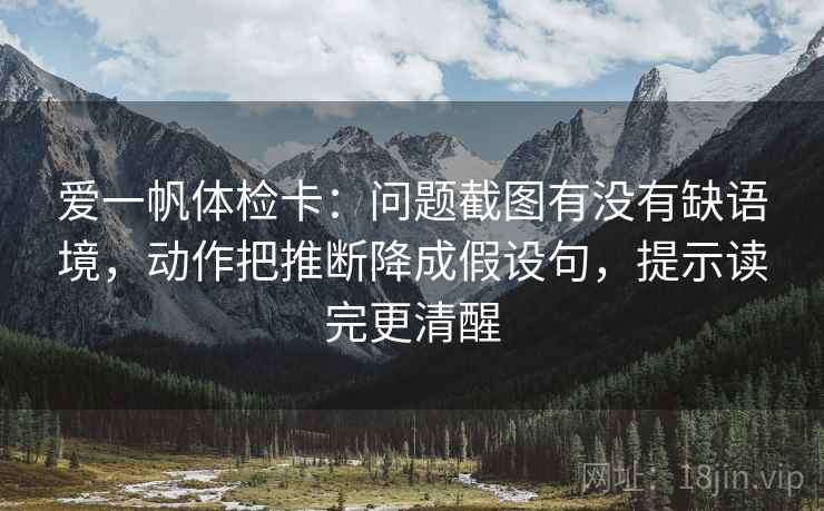 爱一帆体检卡:问题截图有没有缺语境,动作把推断降成假设句,提示读完更清醒 爱一帆体检卡:问题截图有没有缺语境,动作把推断降成假设句,提示读完更清醒