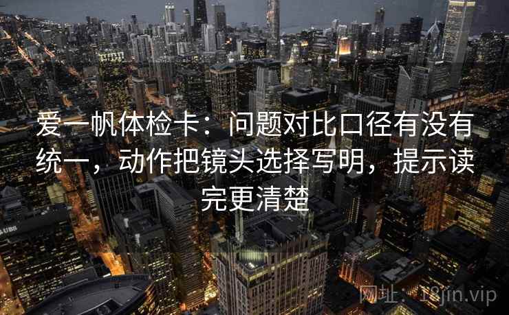 爱一帆体检卡:问题对比口径有没有统一,动作把镜头选择写明,提示读完更清楚 爱一帆体检卡:问题对比口径有没有统一,动作把镜头选择写明,提示读完更清楚