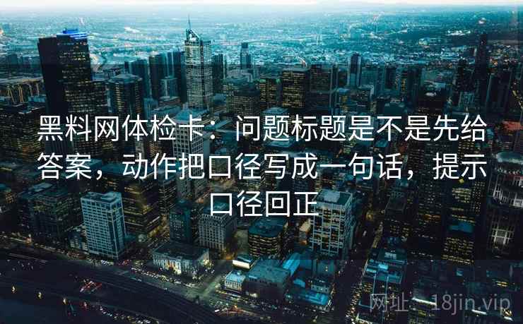 黑料网体检卡:问题标题是不是先给答案,动作把口径写成一句话,提示口径回正 黑料网体检卡:问题标题是不是先给答案,动作把口径写成一句话,提示口径回正