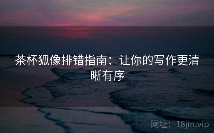 茶杯狐像排错指南:让你的写作更清晰有序 茶杯狐像排错指南:让你的写作更清晰有序