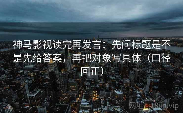神马影视读完再发言:先问标题是不是先给答案,再把对象写具体(口径回正) 神马影视读完再发言:先问标题是不是先给答案,再把对象写具体(口径回正)