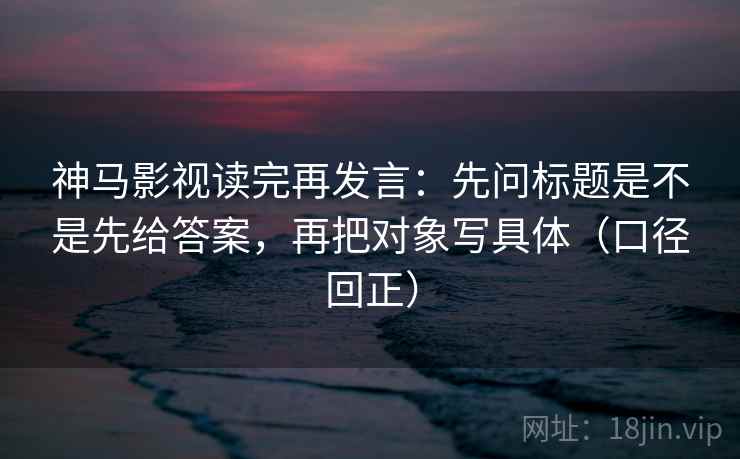 神马影视读完再发言:先问标题是不是先给答案,再把对象写具体(口径回正) 神马影视读完再发言:先问标题是不是先给答案,再把对象写具体(口径回正)